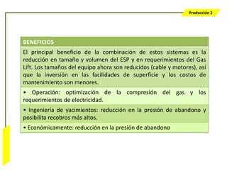 Producción 2




                  BENEFICIOS
                  El principal beneficio de la combinación de estos sistemas es la
                  reducción en tamaño y volumen del ESP y en requerimientos del Gas
                  Lift. Los tamaños del equipo ahora son reducidos (cable y motores), así
                  que la inversión en las facilidades de superficie y los costos de
                  mantenimiento son menores.
                  • Operación: optimización de la compresión del gas y los
                  requerimientos de electricidad.
                  • Ingeniería de yacimientos: reducción en la presión de abandono y
                  posibilita recobros más altos.
                  • Económicamente: reducción en la presión de abandono
Bombeo Mecánico
 