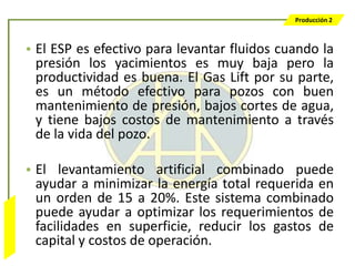 Producción 2



                  • El ESP es efectivo para levantar fluidos cuando la
                    presión los yacimientos es muy baja pero la
                    productividad es buena. El Gas Lift por su parte,
                    es un método efectivo para pozos con buen
                    mantenimiento de presión, bajos cortes de agua,
                    y tiene bajos costos de mantenimiento a través
                    de la vida del pozo.

                  • El levantamiento artificial combinado puede
                    ayudar a minimizar la energía total requerida en
                    un orden de 15 a 20%. Este sistema combinado
                    puede ayudar a optimizar los requerimientos de
Bombeo Mecánico




                    facilidades en superficie, reducir los gastos de
                    capital y costos de operación.
 