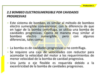 Producción 2


                  2.2 BOMBEO ELECTROSUMERGIBLE POR CAVIDADES
                  PROGRESIVAS
                  • Este sistema de bombeo, es similar al método de bombeo
                    electro sumergible convencional, con la diferencia de que
                    en lugar de la bomba centrífuga, se utiliza una bomba de
                    cavidades progresivas. Opera de manera muy similar al
                    bombeo electro sumergible, pero con algunas
                    diferencias, tales como:

                  • La bomba es de cavidades progresivas y no centrífuga.
                  • Se requiere una caja de velocidades con reductor para
                    acomodar la velocidad del motor a los requerimientos de
                    menor velocidad de la bomba de cavidad progresiva.
Bombeo Mecánico




                  • Una junta o eje flexible es requerida debido a la
                    excentricidad de la bomba de cavidades progresivas.
 
