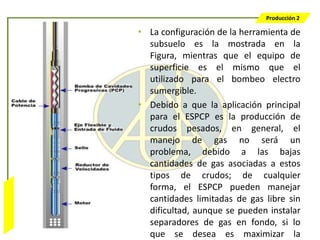Producción 2

                  • La configuración de la herramienta de
                    subsuelo es la mostrada en la
                    Figura, mientras que el equipo de
                    superficie es el mismo que el
                    utilizado para el bombeo electro
                    sumergible.
                  • Debido a que la aplicación principal
                    para el ESPCP es la producción de
                    crudos pesados, en general, el
                    manejo de gas no será un
                    problema, debido a las bajas
                    cantidades de gas asociadas a estos
                    tipos de crudos; de cualquier
                    forma, el ESPCP pueden manejar
Bombeo Mecánico




                    cantidades limitadas de gas libre sin
                    dificultad, aunque se pueden instalar
                    separadores de gas en fondo, si lo
                    que se desea es maximizar la
 