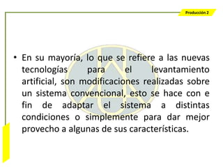 Producción 2




                  • En su mayoría, lo que se refiere a las nuevas
                    tecnologías      para      el    levantamiento
                    artificial, son modificaciones realizadas sobre
                    un sistema convencional, esto se hace con e
                    fin de adaptar el sistema a distintas
                    condiciones o simplemente para dar mejor
                    provecho a algunas de sus características.
Bombeo Mecánico
 
