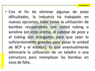 Producción 2


                  • Con el fin de eliminar algunas de estas
                    dificultades, la industria ha trabajado en
                    nuevas opciones, tales como la utilización de
                    bombas recuperables con coiled tubing o
                    wireline (en ésta última, el cabezal de pozo y
                    el tubing son enlogados para que sean lo
                    suficientemente grandes para pasar la unidad
                    de BCP y el estator), lo que eventualmente
                    eliminaría la utilización de un taladro o una
                    estructura para reemplazar las bombas en
Bombeo Mecánico




                    caso de falla.
 