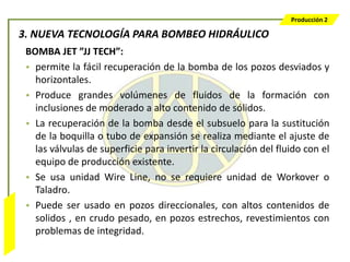 Producción 2

                  3. NUEVA TECNOLOGÍA PARA BOMBEO HIDRÁULICO
                   BOMBA JET ”JJ TECH”:
                   • permite la fácil recuperación de la bomba de los pozos desviados y
                     horizontales.
                   • Produce grandes volúmenes de fluidos de la formación con
                     inclusiones de moderado a alto contenido de sólidos.
                   • La recuperación de la bomba desde el subsuelo para la sustitución
                     de la boquilla o tubo de expansión se realiza mediante el ajuste de
                     las válvulas de superficie para invertir la circulación del fluido con el
                     equipo de producción existente.
                   • Se usa unidad Wire Line, no se requiere unidad de Workover o
                     Taladro.
                   • Puede ser usado en pozos direccionales, con altos contenidos de
Bombeo Mecánico




                     solidos , en crudo pesado, en pozos estrechos, revestimientos con
                     problemas de integridad.
 