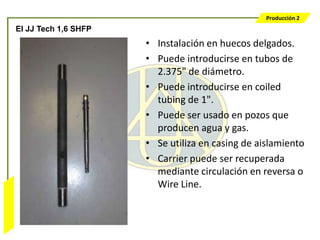 Producción 2
                  El JJ Tech 1,6 SHFP
                                        • Instalación en huecos delgados.
                                        • Puede introducirse en tubos de
                                          2.375" de diámetro.
                                        • Puede introducirse en coiled
                                          tubing de 1".
                                        • Puede ser usado en pozos que
                                          producen agua y gas.
                                        • Se utiliza en casing de aislamiento
                                        • Carrier puede ser recuperada
                                          mediante circulación en reversa o
                                          Wire Line.
Bombeo Mecánico
 