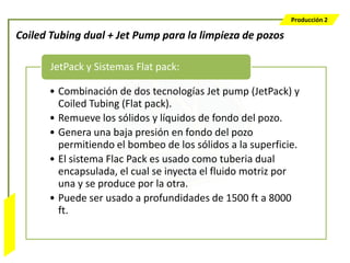 Producción 2

                  Coiled Tubing dual + Jet Pump para la limpieza de pozos

                         JetPack y Sistemas Flat pack:

                        • Combinación de dos tecnologías Jet pump (JetPack) y
                          Coiled Tubing (Flat pack).
                        • Remueve los sólidos y líquidos de fondo del pozo.
                        • Genera una baja presión en fondo del pozo
                          permitiendo el bombeo de los sólidos a la superficie.
                        • El sistema Flac Pack es usado como tuberia dual
                          encapsulada, el cual se inyecta el fluido motriz por
                          una y se produce por la otra.
                        • Puede ser usado a profundidades de 1500 ft a 8000
                          ft.
Bombeo Mecánico
 