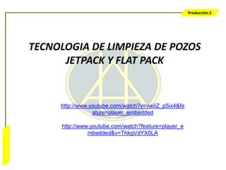 Producción 2




                  TECNOLOGIA DE LIMPIEZA DE POZOS
                        JETPACK Y FLAT PACK


                       http://www.youtube.com/watch?v=vwiIZ_p5ix4&fe
                                   ature=player_embedded

                       http://www.youtube.com/watch?feature=player_e
                                 mbedded&v=ThkgVdYX0LA
Bombeo Mecánico
 