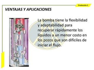 Producción 2

                  VENTAJAS Y APLICACIONES

                                  La bomba tiene la flexibilidad
                                  y adaptabilidad para
                                  recuperar rápidamente los
                                  líquidos a un menor costo en
                                  los pozos que son difíciles de
                                  iniciar el flujo.
Bombeo Mecánico
 