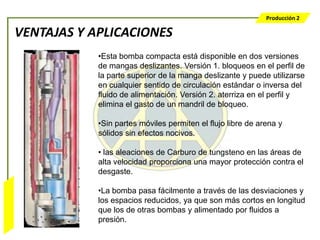 Producción 2

                  VENTAJAS Y APLICACIONES
                              •Esta bomba compacta está disponible en dos versiones
                              de mangas deslizantes. Versión 1. bloqueos en el perfil de
                              la parte superior de la manga deslizante y puede utilizarse
                              en cualquier sentido de circulación estándar o inversa del
                              fluido de alimentación. Versión 2. aterriza en el perfil y
                              elimina el gasto de un mandril de bloqueo.

                              •Sin partes móviles permiten el flujo libre de arena y
                              sólidos sin efectos nocivos.

                              • las aleaciones de Carburo de tungsteno en las áreas de
                              alta velocidad proporciona una mayor protección contra el
                              desgaste.

                              •La bomba pasa fácilmente a través de las desviaciones y
Bombeo Mecánico




                              los espacios reducidos, ya que son más cortos en longitud
                              que los de otras bombas y alimentado por fluidos a
                              presión.
 