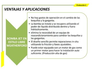 Producción 2

                  VENTAJAS Y APLICACIONES
                                   • No hay gastos de operación en el cambio de las
                                     boquillas y la garganta.
                                   • La bomba se instala y se recupera utilizando el
                                     poder de líquido distribuido dentro y fuera
                                     hidráulicamente.
                                   • elimina la necesidad de un equipo de
                                     reacondicionamiento para cambiar las boquillas y
                   BOMBA JET EN      las gargantas.
                    ESTILO LIBRE   • El diseño sencillo permite reparaciones in-situ
                                     utilizando la fricción y llaves ajustables.
                   WEATHERFORD
                                   • Puede estar equipado con un motor de gas como
                                     un primer motor para hacer la instalación auto
                                     suficiente. (Producción alta de gas)
Bombeo Mecánico
 