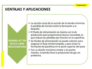 Producción 2

                  VENTAJAS Y APLICACIONES


                                 • La sección corta de la succión de la bomba minimiza
                                   la pérdida de fricción entre la formación y la
                                   boquilla.
                                 • El fluido de alimentación se mezcla con la de
                                   producción para proporcionar buena viscosidad, lo
                                   que reduce las pérdidas por fricción en la superficie.
                   BOMBA JET EN • los fluidos de alimentación se puede calentar para
                    ESTILO LIBRE   asegurar el flujo ininterrumpido, y para evitar la
                   WEATHERFORD     formación de parafinas en la parte superior del pozo
                                 • Con su diseño mecánico simple y sin partes
                                   móviles, la bomba lleva la producción de gas sin
                                   problema.
Bombeo Mecánico
 