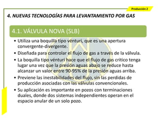 Producción 2

                  4. NUEVAS TECNOLOGÍAS PARA LEVANTAMIENTO POR GAS


                   4.1. VÁLVULA NOVA (SLB)
                    • Utiliza una boquilla tipo vénturi, que es una apertura
                      convergente-divergente.
                    • Diseñada para controlar el flujo de gas a través de la válvula.
                    • La boquilla tipo vénturi hace que el flujo de gas critico tenga
                      lugar una vez que la presión aguas abajo se reduce hasta
                      alcanzar un valor entre 90-95% de la presión aguas arriba.
                    • Previene las inestabilidades del flujo, sin las perdidas de
                      producción asociadas con las válvulas convencionales.
                    • Su aplicación es importante en pozos con terminaciones
                      duales, donde dos sistemas independientes operan en el
Bombeo Mecánico




                      espacio anular de un solo pozo.
 