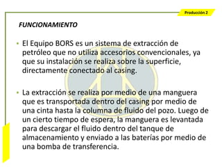 Producción 2


                  FUNCIONAMIENTO

                  • El Equipo BORS es un sistema de extracción de
                    petróleo que no utiliza accesorios convencionales, ya
                    que su instalación se realiza sobre la superficie,
                    directamente conectado al casing.

                  • La extracción se realiza por medio de una manguera
                    que es transportada dentro del casing por medio de
                    una cinta hasta la columna de fluido del pozo. Luego de
                    un cierto tiempo de espera, la manguera es levantada
                    para descargar el fluido dentro del tanque de
Bombeo Mecánico




                    almacenamiento y enviado a las baterías por medio de
                    una bomba de transferencia.
 