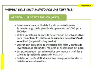 Producción 2

                  VÁLVULA DE LEVANTAMIENTO POR GAS XLIFT (SLB)

                     ARTIFICIAL LIFT DE ALTA PRESIÓN (XLIFT)

                       • Incrementa la capacidad de los sistemas existentes.
                         Extiende rango de la presión de operación de 2000 lpc a
                         5000 lpc.
                       • Utiliza un sistema de válvula de retención de sello positivo
                         para reemplazar los sistemas de válvulas de retención de
                         velocidad (empleados hoy en dia).
                       • Operan con presiones de inyección mas altas y puntos de
                         inyección mas profundos, mejoran el desempeño del pozo.
                       • Los pozos pueden ser terminados con menos mandriles y
                         válvulas (presión de operación mas alta).
                       • Instalación de Gas Lift alta presión en aguas profundas e
Bombeo Mecánico




                         instalaciones submarinas.
 