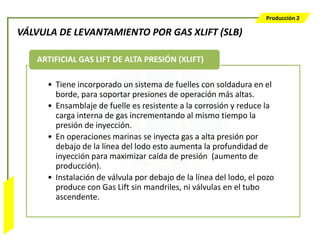 Producción 2

                  VÁLVULA DE LEVANTAMIENTO POR GAS XLIFT (SLB)

                     ARTIFICIAL GAS LIFT DE ALTA PRESIÓN (XLIFT)

                       • Tiene incorporado un sistema de fuelles con soldadura en el
                         borde, para soportar presiones de operación más altas.
                       • Ensamblaje de fuelle es resistente a la corrosión y reduce la
                         carga interna de gas incrementando al mismo tiempo la
                         presión de inyección.
                       • En operaciones marinas se inyecta gas a alta presión por
                         debajo de la línea del lodo esto aumenta la profundidad de
                         inyección para maximizar caída de presión (aumento de
                         producción).
                       • Instalación de válvula por debajo de la línea del lodo, el pozo
                         produce con Gas Lift sin mandriles, ni válvulas en el tubo
Bombeo Mecánico




                         ascendente.
 