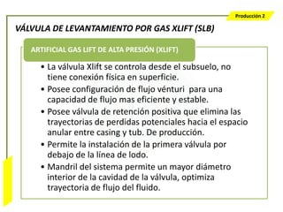 Producción 2

                  VÁLVULA DE LEVANTAMIENTO POR GAS XLIFT (SLB)

                     ARTIFICIAL GAS LIFT DE ALTA PRESIÓN (XLIFT)

                       • La válvula Xlift se controla desde el subsuelo, no
                         tiene conexión física en superficie.
                       • Posee configuración de flujo vénturi para una
                         capacidad de flujo mas eficiente y estable.
                       • Posee válvula de retención positiva que elimina las
                         trayectorias de perdidas potenciales hacia el espacio
                         anular entre casing y tub. De producción.
                       • Permite la instalación de la primera válvula por
                         debajo de la línea de lodo.
                       • Mandril del sistema permite un mayor diámetro
Bombeo Mecánico




                         interior de la cavidad de la válvula, optimiza
                         trayectoria de flujo del fluido.
 