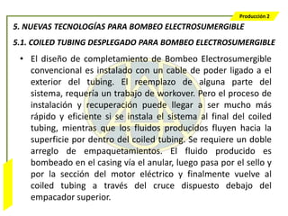 Producción 2

                  5. NUEVAS TECNOLOGÍAS PARA BOMBEO ELECTROSUMERGIBLE
                  5.1. COILED TUBING DESPLEGADO PARA BOMBEO ELECTROSUMERGIBLE
                   • El diseño de completamiento de Bombeo Electrosumergible
                     convencional es instalado con un cable de poder ligado a el
                     exterior del tubing. El reemplazo de alguna parte del
                     sistema, requería un trabajo de workover. Pero el proceso de
                     instalación y recuperación puede llegar a ser mucho más
                     rápido y eficiente si se instala el sistema al final del coiled
                     tubing, mientras que los fluidos producidos fluyen hacia la
                     superficie por dentro del coiled tubing. Se requiere un doble
                     arreglo de empaquetamientos. El fluido producido es
                     bombeado en el casing vía el anular, luego pasa por el sello y
                     por la sección del motor eléctrico y finalmente vuelve al
Bombeo Mecánico




                     coiled tubing a través del cruce dispuesto debajo del
                     empacador superior.
 