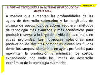 Producción 2
                  6. NUEVAS TECNOLOGÍAS EN SISTEMAS DE PRODUCCIÓN
                                    BAJO EL MAR
                  A medida que aumentan las profundidades de las
                  aguas de desarrollo submarino y las longitudes de
                  alcance de pozos, los operadores requieren métodos
                  de tecnología más avanzada y más económicos para
                  producir reservas a lo largo de la vida de los campos en
                  aguas profundas. Las novedosas soluciones para
                  producción de distintas compañías elevan los fluidos
                  desde los campos submarinos en aguas profundas para
                  maximizar la producción y minimizar los costos,
                  expandiendo por ende los límites de desarrollo
Bombeo Mecánico




                  económico de la tecnología submarina.
 