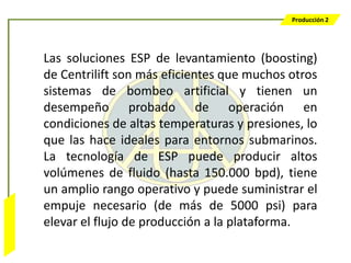Producción 2




                  Las soluciones ESP de levantamiento (boosting)
                  de Centrilift son más eficientes que muchos otros
                  sistemas de bombeo artificial y tienen un
                  desempeño probado de operación en
                  condiciones de altas temperaturas y presiones, lo
                  que las hace ideales para entornos submarinos.
                  La tecnología de ESP puede producir altos
                  volúmenes de fluido (hasta 150.000 bpd), tiene
                  un amplio rango operativo y puede suministrar el
                  empuje necesario (de más de 5000 psi) para
Bombeo Mecánico




                  elevar el flujo de producción a la plataforma.
 