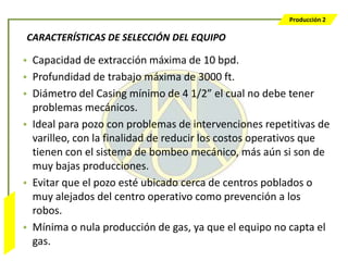 Producción 2

                  CARACTERÍSTICAS DE SELECCIÓN DEL EQUIPO

                  • Capacidad de extracción máxima de 10 bpd.
                  • Profundidad de trabajo máxima de 3000 ft.
                  • Diámetro del Casing mínimo de 4 1/2” el cual no debe tener
                    problemas mecánicos.
                  • Ideal para pozo con problemas de intervenciones repetitivas de
                    varilleo, con la finalidad de reducir los costos operativos que
                    tienen con el sistema de bombeo mecánico, más aún si son de
                    muy bajas producciones.
                  • Evitar que el pozo esté ubicado cerca de centros poblados o
                    muy alejados del centro operativo como prevención a los
                    robos.
Bombeo Mecánico




                  • Mínima o nula producción de gas, ya que el equipo no capta el
                    gas.
 