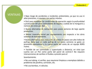 Producción 2




                  VENTAJAS   • Bajo riesgo de accidentes e incidentes ambientales, ya que no usa ni
                             altas presiones, ni equipos con partes móviles.
                             • Fácil para modificar las condiciones de operación según la profundidad
                             y producción del pozo (velocidades de bajada y subida de la manguera y
                             número de ciclos por día).
                             • Buena alternativa de extracción para pozos someros de bajo aporte
                             productivo.
                             • Menor inversión inicial por equipamiento con respecto a los otros
                             sistemas de levantamiento.
                             • Buena alternativa para reducción de costos en pozos con alto índice de
                             pulling, dado que en cada pulling de los pozos someros se gasta un
                             promedio equivalente a la cuarta parte del costo de un equipo BORS
                             nuevo.
                             • Factible de ser controlado y supervisado a distancia, en vista que
                             cuenta con un PLC como parte del panel de control.• No requiere
                             intervenciones de varilleo ni fluidos a presión para el
Bombeo Mecánico




                             levantamiento.
                             • No usa tubing, ni varillas, que requieran limpieza o reemplazo debido a
                             problemas de parafina, corrosión, etc.
                             • No usa bombas, ni válvulas.
 