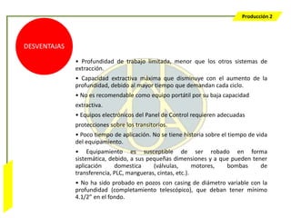 Producción 2




                  DESVENTAJAS

                                • Profundidad de trabajo limitada, menor que los otros sistemas de
                                extracción.
                                • Capacidad extractiva máxima que disminuye con el aumento de la
                                profundidad, debido al mayor tiempo que demandan cada ciclo.
                                • No es recomendable como equipo portátil por su baja capacidad
                                extractiva.
                                • Equipos electrónicos del Panel de Control requieren adecuadas
                                protecciones sobre los transitorios.
                                • Poco tiempo de aplicación. No se tiene historia sobre el tiempo de vida
                                del equipamiento.
                                • Equipamiento es susceptible de ser robado en forma
                                sistemática, debido, a sus pequeñas dimensiones y a que pueden tener
                                aplicación     domestica     (válvulas,       motores, bombas     de
                                transferencia, PLC, mangueras, cintas, etc.).
Bombeo Mecánico




                                • No ha sido probado en pozos con casing de diámetro variable con la
                                profundidad (completamiento telescópico), que deban tener mínimo
                                4.1/2” en el fondo.
 
