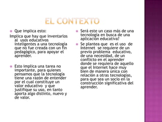 El contextoQue implica esto:Implica que hay que inventarlos al  usos educativos inteligentes a una tecnología que no fue creada con un fin pedagógico, para apoyar el aprender. Esto implica una tarea no importante, para quienes pensamos que la tecnología tiene una razón de entender por el cual constituye un valor educativo  y que justifique su uso, en tanto aporta algo distinto, nuevo y de valor.Será este un caso más de una tecnología en busca de una aplicación educativa? Se plantea que  es el uso  de Internet  se requiere de un previo problema  educativo, de una necesidad, de un conflicto en el aprender donde se requiera de aquello que el Internet hace muy bien de manera única con relación a otras tecnologías, para que sea un socio en la construcción significativa del aprender. 
