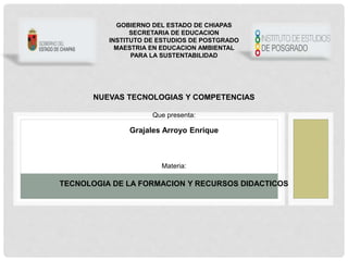 GOBIERNO DEL ESTADO DE CHIAPAS
SECRETARIA DE EDUCACION
INSTITUTO DE ESTUDIOS DE POSTGRADO
MAESTRIA EN EDUCACION AMBIENTAL
PARA LA SUSTENTABILIDAD
NUEVAS TECNOLOGIAS Y COMPETENCIAS
Que presenta:
Grajales Arroyo Enrique
Materia:
TECNOLOGIA DE LA FORMACION Y RECURSOS DIDACTICOS
 