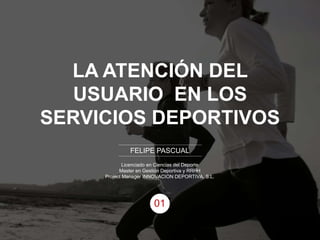 LA ATENCIÓN DEL
USUARIO EN LOS
SERVICIOS DEPORTIVOS
FELIPE PASCUAL
Licenciado en Ciencias del Deporte
Master en Gestión Deportiva y RRHH
Project Manager INNOVACION DEPORTIVA, S.L.
01
 