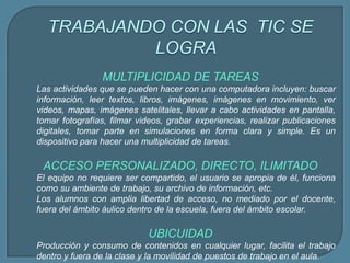 TRABAJANDO CON LAS TIC SE
LOGRA
MULTIPLICIDAD DE TAREAS
 Las actividades que se pueden hacer con una computadora incluyen: buscar
información, leer textos, libros, imágenes, imágenes en movimiento, ver
videos, mapas, imágenes satelitales, llevar a cabo actividades en pantalla,
tomar fotografías, filmar videos, grabar experiencias, realizar publicaciones
digitales, tomar parte en simulaciones en forma clara y simple. Es un
dispositivo para hacer una multiplicidad de tareas.
ACCESO PERSONALIZADO, DIRECTO, ILIMITADO
 El equipo no requiere ser compartido, el usuario se apropia de él, funciona
como su ambiente de trabajo, su archivo de información, etc.
 Los alumnos con amplia libertad de acceso, no mediado por el docente,
fuera del ámbito áulico dentro de la escuela, fuera del ámbito escolar.
UBICUIDAD
 Producción y consumo de contenidos en cualquier lugar, facilita el trabajo
dentro y fuera de la clase y la movilidad de puestos de trabajo en el aula.
 