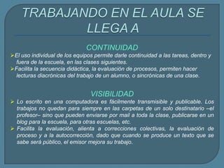 CONTINUIDAD
El uso individual de los equipos permite darle continuidad a las tareas, dentro y
fuera de la escuela, en las clases siguientes.
Facilita la secuencia didáctica, la evaluación de procesos, permiten hacer
lecturas diacrónicas del trabajo de un alumno, o sincrónicas de una clase.
VISIBILIDAD
 Lo escrito en una computadora es fácilmente transmisible y publicable. Los
trabajos no quedan para siempre en las carpetas de un solo destinatario –el
profesor– sino que pueden enviarse por mail a toda la clase, publicarse en un
blog para la escuela, para otras escuelas, etc.
 Facilita la evaluación, alienta a correcciones colectivas, la evaluación de
proceso y a la autocorrección, dado que cuando se produce un texto que se
sabe será público, el emisor mejora su trabajo.
 