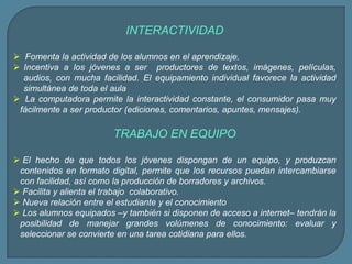 INTERACTIVIDAD
 Fomenta la actividad de los alumnos en el aprendizaje.
 Incentiva a los jóvenes a ser productores de textos, imágenes, películas,
audios, con mucha facilidad. El equipamiento individual favorece la actividad
simultánea de toda el aula
 La computadora permite la interactividad constante, el consumidor pasa muy
fácilmente a ser productor (ediciones, comentarios, apuntes, mensajes).
TRABAJO EN EQUIPO
 El hecho de que todos los jóvenes dispongan de un equipo, y produzcan
contenidos en formato digital, permite que los recursos puedan intercambiarse
con facilidad, así como la producción de borradores y archivos.
 Facilita y alienta el trabajo colaborativo.
 Nueva relación entre el estudiante y el conocimiento
 Los alumnos equipados –y también si disponen de acceso a internet– tendrán la
posibilidad de manejar grandes volúmenes de conocimiento: evaluar y
seleccionar se convierte en una tarea cotidiana para ellos.
 