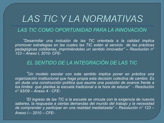 LAS TIC COMO OPORTUNIDAD PARA LA INNOVACIÓN
“Desarrollar una inclusión de las TIC orientada a la calidad implica
promover estrategias en las cuales las TIC estén al servicio de las prácticas
pedagógicas cotidianas, imprimiéndoles un sentido innovador” – Resolución n°
123 – Anexo I, 2010- CFE-
EL SENTIDO DE LA INTEGRACIÓN DE LAS TIC
“Un modelo escolar con este sentido implica poner en práctica una
organización institucional que haga propia esta decisión colectiva de cambio. Es
sin duda una construcción política que asume una posición de avance frente a
los límites que plantea la escuela tradicional a la hora de educar” - Resolución
n° 93/09 – Anexo 4 - CFE-
“El ingreso de las TIC a la escuela se vincula con la exigencia de nuevos
saberes, la respuesta a ciertas demandas del mundo del trabajo y la necesidad
de comprender y participar en una realidad mediatizada” – Resolución n° 123 –
Anexo I – 2010 – CFE-
 