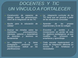  Construcción de espacios de
diálogo entre las generaciones,
clave de la integración de las TIC
 Aporte para la educación de
calidad
 Acercar las miradas sobre las
realidades, preocupaciones,
intereses, saberes y expectativas
de docentes y alumnos es
fundamental
 La integración a la tarea
pedagógica producirá una
transformación radical en las
planificaciones
 La integración curricular de las
TIC tiene que ser gradual a partir
de las situaciones conocidas
 Aprender de las propias
experiencias y la de los colegas
 Encontrar el sentido a la
incorporación sin perder de vista
los objetivos pedagógicos, ya que
modifica los procesos de
enseñanza y aprendizaje.
 Cada escuela implementará un
modo de integración diferente en
función a sus fortalezas y
necesidades
 