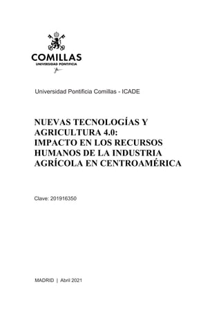 Universidad Pontificia Comillas - ICADE
NUEVAS TECNOLOGÍAS Y
AGRICULTURA 4.0:
IMPACTO EN LOS RECURSOS
HUMANOS DE LA INDUSTRIA
AGRÍCOLA EN CENTROAMÉRICA
Clave: 201916350
MADRID | Abril 2021
 