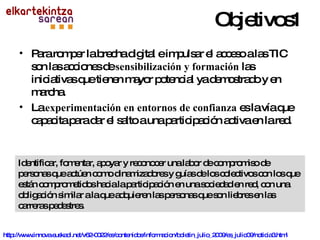 Para romper la brecha digital e impulsar el acceso a las TIC son las acciones de  sensibilización y formación  las iniciativas que tienen mayor potencial ya demostrado y en marcha. La  experimentación en entornos de confianza  es la vía que capacita para dar el salto a una participación activa en la red. Identificar, fomentar, apoyar y reconocer una labor de compromiso de personas que actúen como dinamizadores y guías de los colectivos con los que están comprometidos hacia la participación en una sociedad en red, con una obligación similar a la que adquieren las personas que son liebres en las carreras pedestres. Objetivos1 http://www.innova.euskadi.net/v62-0022/es/contenidos/informacion/boletin_julio_2009/es_julio09/noticia3.html 