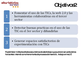 Objetivos2 Puede haber múltiples efectos secundarios de este trabajo que pudieran ser parte de los horizontes: internet como herramienta de procesos de inserción,  trabajo en red, … 