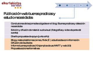 Publicación web buenas practicas y estudio necesidades Conclusiones de las jornadas colgadas en el blog: Buenas practicas y detección necesidades Edición y difusión de material audiovisual (fotografías y video de parte del evento) Diseño propuestas de apoyo (junto a Kz) Blog y resto plataformas (vimeo, flickr,…) actualizadas con información Difusión de resultados Informe buenas practicas (10 ejemplos de uso NNTT y web 2.0) Propuesta acciones formativas 