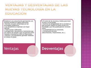 •Establecer una comunicación permanente con        •• El costo de los recursos y medios para tener
 alumnos situados en lugares diferentes.            acceso a la tecnología.
 • Permite una gran versatilidad con las            • Acentúa las desigualdades de la sociedad ya
 actividades académicas.                            que una gran mayoría no tiene acceso a la
 • Los estudiantes se expresan con mayor            tecnología y por ello puede generar exclusión
 libertad.                                          social.
 • Tener acceso a diferentes                        • La estabilidad de las conexiones.
 investigaciones, documentos y testimonios que      • Limitaciones técnicas
 son materia de estudio y que nos permite evitar    (desconexiones, imprecisiones, etc.).
 traslados innecesarios y ahorros importantes.
 • Permitir a los estudiantes aprender mediante
 el trabajo en grupo.




Ventajas                                           Desventajas
 