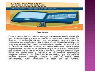 Conclusión
Como podemos ver son más las ventajas que tenemos con la tecnología
que las desventajas que existen para incorporarlas en la educación, en
realidad, la tecnología ha sido una herramienta muy útil para la
transformación integral de la raza humana. Convirtiéndose en un signo de
progreso y de retroceso puesto que así como ha ayudado en el avance de
la calidad de vida del hombre, ha hecho retroceder hasta niveles
sorprendentes. Por ello no es descartable que en un futuro la educación
que tomemos ya no sea en el aula tradicional, sino que desde el lugar
donde nos encontremos y mediante los instrumentos tecnológicos
tengamos acceso a una educación sistematizada, que nos permita
obtener mayores ventajas. Aunque si bien es cierto, estas
herramientas, nunca sustituirán la labor del ser humano.
 