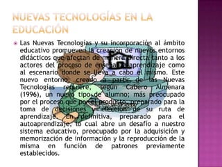    Las Nuevas Tecnologías y su incorporación al ámbito
    educativo promueven la creación de nuevos entornos
    didácticos que afectan de manera directa tanto a los
    actores del proceso de enseñanza-aprendizaje como
    al escenario donde se lleva a cabo el mismo. Este
    nuevo entorno, creado a partir de las Nuevas
    Tecnologías requiere, según Cabero Almenara
    (1996), un nuevo tipo de alumno; más preocupado
    por el proceso que por el producto, preparado para la
    toma de decisiones y elección de su ruta de
    aprendizaje. En definitiva, preparado para el
    autoaprendizaje, lo cual abre un desafío a nuestro
    sistema educativo, preocupado por la adquisición y
    memorización de información y la reproducción de la
    misma en función de patrones previamente
    establecidos.
 