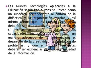  Las  Nuevas Tecnologías Aplacadas a la
 Educación según Pablo Pons se ubican como
 un subaérea perteneciente al ámbito de la
 didáctica y la organización escolar y así
 mismo afirma que las Nuevas Tecnologías
 deberían ser un aprendizaje de contenido en
 sí mismas con el fin de propiciar las
 capacidades técnicas que permitan un
 manejo adecuado de la información, el
 desarrollo de la creatividad, la resolución de
 problemas, y que en función de estas
 deberán ser exigencias de la nueva sociedad
 de la información.
 
