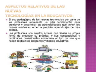    El uso pedagógico de las nuevas tecnologías por parte de
    los profesores representa un pilar fundamental para
    promover y desarrollar las potencialidades que tienen los
    nuevos medios en orden a propiciar aprendizajes de más
    calidad.
   Los profesores son sujetos activos que tienen su propia
    forma de entender su práctica, y sus concepciones y
    habilidades profesionales conforman el tipo de uso que
    hacen de distintos programas y medios educativos.
 