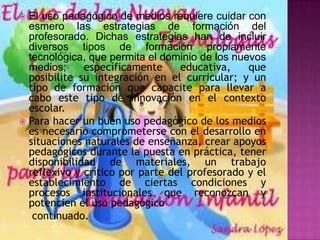 El uso pedagógico de medios requiere cuidar con
  esmero las estrategias de formación del
  profesorado. Dichas estrategias han de incluir
  diversos tipos de formación propiamente
  tecnológica, que permita el dominio de los nuevos
  medios;     específicamente     educativa,    que
  posibilite su integración en el curricular; y un
  tipo de formación que capacite para llevar a
  cabo este tipo de innovación en el contexto
  escolar.
 Para hacer un buen uso pedagógico de los medios
  es necesario comprometerse con el desarrollo en
  situaciones naturales de enseñanza, crear apoyos
  pedagógicos durante la puesta en práctica, tener
  disponibilidad de materiales, un trabajo
  reflexivo y crítico por parte del profesorado y el
  establecimiento de ciertas condiciones y
  procesos institucionales que reconozcan y
  potencien el uso pedagógico
   continuado.
 
