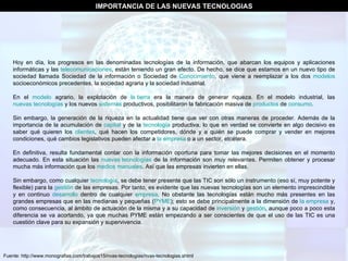 Fuente: http://www.monografias.com/trabajos15/nvas-tecnologias/nvas-tecnologias.shtml IMPORTANCIA DE LAS NUEVAS TECNOLOGIAS Hoy en día, los progresos en las denominadas tecnologías de la información, que abarcan los equipos y aplicaciones informáticas y las  telecomunicaciones , están teniendo un gran efecto. De hecho, se dice que estamos en un nuevo tipo de sociedad llamada Sociedad de la información o Sociedad de  Conocimiento , que viene a reemplazar a los dos  modelos  socioeconómicos precedentes, la sociedad agraria y la sociedad industrial.  En el  modelo  agrario, la explotación de  la tierra  era la manera de generar riqueza. En el modelo industrial, las  nuevas tecnologías  y los nuevos  sistemas  productivos, posibilitaron la fabricación masiva de  productos  de  consumo . Sin embargo, la generación de la riqueza en la actualidad tiene que ver con otras maneras de proceder. Además de la importancia de la acumulación de  capital  y de la  tecnología  productiva, lo que en verdad se convierte en algo decisivo es saber qué quieren los  clientes , qué hacen los competidores, dónde y a quién se puede comprar y vender en mejores condiciones, qué cambios legislativos pueden afectar a  la empresa  o a un sector, etcétera. En definitiva, resulta fundamental contar con la información oportuna para tomar las mejores decisiones en el momento adecuado. En esta situación las  nuevas tecnologías  de la información son muy relevantes. Permiten obtener y procesar mucha más información que los  medios   manuales . Así que las empresas invierten en ellas. Sin embargo, como cualquier  tecnología , se debe tener presente que las TIC son sólo un instrumento (eso sí, muy potente y flexible) para la  gestión  de las empresas. Por tanto, es evidente que las nuevas tecnologías son un elemento imprescindible y en continuo  desarrollo  dentro de cualquier  empresa . No obstante las tecnologías están mucho más presentes en las grandes empresas que en las medianas y pequeñas ( PYME ); esto se debe principalmente a la dimensión de  la empresa  y, como consecuencia, al ámbito de actuación de la misma y a su capacidad de  inversión  y  gestión , aunque poco a poco esta diferencia se va acortando, ya que muchas PYME están empezando a ser conscientes de que el uso de las TIC es una cuestión clave para su expansión y supervivencia. 