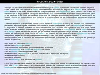 Fuente: http://www.monografias.com/trabajos15/nvas-tecnologias/nvas-tecnologias.shtml INFLUENCIA DEL INTERNET Sin lugar a dudas, las nuevas tecnologías han llevado consigo un  cambio  espectacular y drástico en todas las empresas. En los últimos años cabe destacar a  Internet  como el elemento revolucionario, seguido de la  telefonía  móvil. En escaso  tiempo  Internet se ha hecho imprescindible en cualquier empresa, con  independencia  de su tamaño, y tal ha sido su influencia, que la mayor parte de los hogares españoles lo utiliza constantemente. Aun queda camino por recorrer, pero ya se empiezan a ver casos de empresas en las que los conceptos tradicionales desaparecen a consecuencia de Internet. Una de las consecuencias más claras es el cuestionamiento de los planteamientos tradicionales sobre el tamaño. Ya existen empresas que operan en Internet con un ámbito de  operaciones  mundial y, sin embargo, son consideradas pequeñas o medianas bajo los parámetros tradicionales de número de empleados o cifra de  inversiones  en activo fijo. La mayoría de la sociedad realiza un uso diario del ordenador, cuya utilización tiene lugar sobre todo en el hogar y en el centro de trabajo. Por tanto, podemos deducir, que gran parte del uso tiene un  objetivo   laboral  (todo el  tiempo  empleado en  el trabajo  y parte del dedicado en casa, ya que muchas personas prefieren trabajar en casa. En cuanto al uso de Internet, es más reducido, sobre todo en las  PYMES . Así, diversos estudios destacan que las  organizaciones  no están consiguiendo mejorar sus resultados empleando Internet por una o varia de las siguientes causas: Desconocimiento total o parcial de las importantes oportunidades que ofrecen las nuevas tecnologías en general (e Internet en particular)  Poco apoyo por parte de la  dirección .  Retorno de la  inversión  poco claro.  Se subestiman las posibilidades que brinda Internet a la empresa.  Falta de  planificación  en el  proceso  de  integración  de Internet.  Falta de  personal  cualificado para este área.  No se remodelan los  procesos  de la empresa para la correcta adecuación del negocio.  No se tiene como prioritario.  Resistencia al cambio.  Falta de  metodología  en el desarrollo del  proyecto .  Con lo que, como se puede observar aún hay mucho camino por recorrer aunque muchas de ellas ya han dado el primer paso. Las  PYMES  tienen multitud de posibilidades en Internet, con un enfoque distinto a las multinacionales, pues sus  inversiones  son necesariamente mucho menores, pero tienen muchísimas posibilidades por delante.  