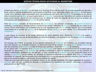 Fuente: http://www.monografias.com/trabajos15/nvas-tecnologias/nvas-tecnologias.shtml NUEVAS TECNOLOGIAS APLICADAS AL MARKETING Al igual que Internet, el  Marketing  ha ido ligado a la "empresa de los últimos años". Es el modo específico de ejecutar o llevar a cabo la relación de intercambio que consiste en identificar, crear, desarrollar y servir a la  demanda . Es fácil pensar a partir de la definición, que la tecnología tiene una importancia vital dentro del  Marketing . La tecnología en los últimos años ha transformado la  oferta  a la que puede optar el  consumidor ; productos que hace años solo estaban al alcance de pocos consumidores, hoy en día son productos que se utilizan en todos los hogares. El ritmo al que se suceden las innovaciones está transformando el  mercado  de manera radical. Entre los  procesos  normales de funcionamiento de  una empresa , los procesos comerciales, de  atención al cliente  y marketing, a través de un contacto directo a través de los canales habituales de  ventas , o establecido por medio de un Contact Center (Call Center), son probablemente los más importantes para el  éxito  de todo negocio. Son los principales responsables de la entrada de  ingresos , de la fidelización de los  clientes  y, en gran medida, de la diferenciación de la  competencia .  A este bloque de procesos se les puede denominar de forma genérica como "Marketing y  Ventas " y su mejora y optimización debería ser una de las prioridades de todas las empresas, y en especial de las de menos  recursos  como las PYMES. Sin embargo, las PYMES, en general, no son grandes utilizadoras de  soluciones  de marketing. Las principales razones para esta situación son: la escasa formación y el desconocimiento de las mismas, el excesivo  precio  de las  soluciones  de este tipo existentes en el  mercado  y la falta de tiempo para planificar y desarrollar  acciones  de marketing. En los últimos años, la explosión de la  Sociedad de la Información  y las mejoras en las comunicaciones ha dado lugar al desarrollo de aplicaciones y  herramientas  que permiten evolucionar y sacar el máximo provecho de los procesos de negocio tradicionales, facilitando así, por ejemplo, un claro aumento de la  productividad  y una sustancial mejora en la relación y  conocimiento  de los clientes. Sin embargo, la experiencia adquirida en los últimos años y la  crisis  del sector tecnológico en especial, han demostrado que la tecnología en sí no es una solución para las empresas, sino que su  valor  está en que facilita la mejora y optimización de sus procesos de negocio. Todas las soluciones tecnológicas se implantan primero en las grandes empresas, con mayor capacidad de inversión y  recursos , pero una vez ajustadas al mercado y comprobados los beneficios que aportan, comienzan a introducirse gradualmente en las PYMES. 