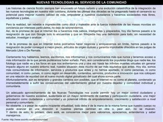 Fuente: http://www.socinfo.com/tic/comunidad NUEVAS TECNOLOGIAS AL SERVICIO DE LA COMUNIDAD Las historias de ciencia ficción siempre han anunciado un futuro nefasto y una evolución catastrófica de la integración de las nuevas tecnologías en nuestra vida cotidiana, durante las últimas dos décadas se ha pregonado hasta el cansancio su potencial para mejorar nuestra calidad de vida, empoderar a nuestros ciudadanos y hacernos sociedades más libres, equitativas y justas.  Pero la realidad, tan rebelde e impredecible como dócil y maleable ante la fuerza indetenible de las masas movidas sin conciencia por intereses particulares, no deja de sorprendernos.  Así, de la promesa de que el Internet iba a hacernos más sabios, inteligentes y preparados, hoy día hemos pasado a la resignación de que con Google todo lo encuentras y que en Wikipedia hay una definición para todo, sin necesidad de estudiar, investigar o analizar.  Y de la promesa de que en Internet todos podríamos hacer negocios y enriquecernos sin límite, hemos pasado a la resignación de poder conseguir a mejor precio, artículos de origen dudoso y garantía improbable ofrecidos en las pulgas de Mercado Libre o De Remate.  Ciertamente hoy hablamos, leemos, escribimos, nos informamos y nos comunicamos más que nunca y tenemos acceso a más información de la que jamás pudiéramos haber soñado. Pero, aún considerando los populares blogs que nadie lee, los fotologs que nadie ve y los foros en que nos enfrentamos una y otra vez hasta las infinitas muertes virtuales sin generar impacto alguno en nuestro entorno real, nuestra situación dista mucho de ser más equitativa que antes. Hoy día, somos más consumidores de información, servicios y productos que antes y no hemos aportado, ni como personas, ni como comunidad, ni como países, ni como región en desarrollo, contenidos, servicios, productos e innovación que nos coloquen en una relación de equidad con el nuevo mundo digital globalizado del cual ahora somos parte.  Afortunadamente, aún es temprano y grandes cambios son posibles, que el Internet no es como el planeta, condenado ya irremediablemente a sufrir las consecuencias del calentamiento global por nuestra dejadez y comodidad individual y comunitaria.  Un adecuado aprovechamiento de las Nuevas Tecnologías nos puede permitir hoy un mejor control ciudadano y gobernanza de nuestra sociedad, sustentada en un mayor rendimiento de cuentas y participación ciudadana, una mejor articulación como ciudadanos y comunidad y un potencial infinito de empoderamiento, crecimiento y satisfacción a nivel personal y comunitario.  No obstante, y a pesar de nuestra incipiente virtualidad, todo debe ir de la mano de la misma forma que nuestro cuerpo no puede avanzar en una dirección si nuestras piernas caminan en otra o, peor aún, no se mueven. Y dentro de esto, lo primero, claro está, es conocernos mejor para valorarnos, apreciarnos, entendernos y saber manejarnos.  
