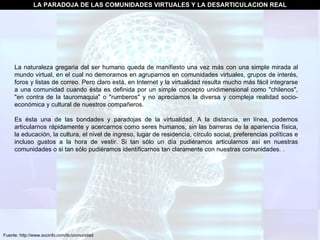Fuente: http://www.socinfo.com/tic/comunidad LA PARADOJA DE LAS COMUNIDADES VIRTUALES Y LA DESARTICULACION REAL La naturaleza gregaria del ser humano queda de manifiesto una vez más con una simple mirada al mundo virtual, en el cual no demoramos en agruparnos en comunidades virtuales, grupos de interés, foros y listas de correo. Pero claro está, en Internet y la virtualidad resulta mucho más fácil integrarse a una comunidad cuando ésta es definida por un simple concepto unidimensional como "chilenos", "en contra de la tauromaquia" o "rumberos" y no apreciamos la diversa y compleja realidad socio-económica y cultural de nuestros compañeros.  Es ésta una de las bondades y paradojas de la virtualidad. A la distancia, en línea, podemos articularnos rápidamente y acercarnos como seres humanos, sin las barreras de la apariencia física, la educación, la cultura, el nivel de ingreso, lugar de residencia, círculo social, preferencias políticas e incluso gustos a la hora de vestir. Si tan sólo un día pudiéramos articularnos así en nuestras comunidades o si tan sólo pudiéramos identificarnos tan claramente con nuestras comunidades. . 