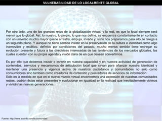 Fuente: http://www.socinfo.com/tic/comunidad VULNERABILIDAD DE LO LOCALMENTE GLOBAL Por otro lado, uno de los grandes retos de la globalización virtual, y la real, es que lo local siempre será menor que lo global. Así, lo nuestro, lo propio, lo que nos define, se encuentra constantemente en contacto con un universo mucho mayor que le arrastra, empuja, invade y, si no nos preparamos para ello, le relega a un segundo plano. Y aunque no tiene sentido insistir en la preservación de la cultura e identidad como algo inamovible y estático, definido por condiciones del pasado, mucho menos sentido tiene entregar su evolución presente y futura a las directrices interesadas de las tendencias de los mercados globales, las cuales cuentan con su propia agenda y visión clara de en qué desean convertirnos.  Es por ello que debemos insistir e invertir en nuestra capacidad y en nuestra actividad de generación de contenidos, servicios y mecanismos de articulación local que sirvan para afianzar nuestra identidad y mantener una presencia y vigencia activa de nuestros ciudadanos y comunidades no sólo como consumidores sino también como creadores de contenido y prestadores de servicios de información.  Sólo en la medida en que en el nuevo mundo virtual encontremos una expresión de nuestras comunidades reales, podrán éstas estar presentes y evolucionar en igualdad en la realidad que inevitablemente vivimos y vivirán las nuevas generaciones.  