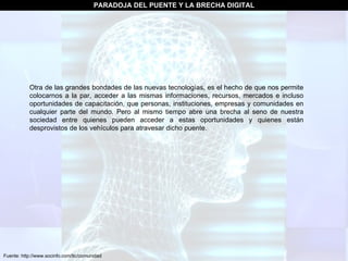 Fuente: http://www.socinfo.com/tic/comunidad PARADOJA DEL PUENTE Y LA BRECHA DIGITAL Otra de las grandes bondades de las nuevas tecnologías, es el hecho de que nos permite colocarnos a la par, acceder a las mismas informaciones, recursos, mercados e incluso oportunidades de capacitación, que personas, instituciones, empresas y comunidades en cualquier parte del mundo. Pero al mismo tiempo abre una brecha al seno de nuestra sociedad entre quienes pueden acceder a estas oportunidades y quienes están desprovistos de los vehículos para atravesar dicho puente.  